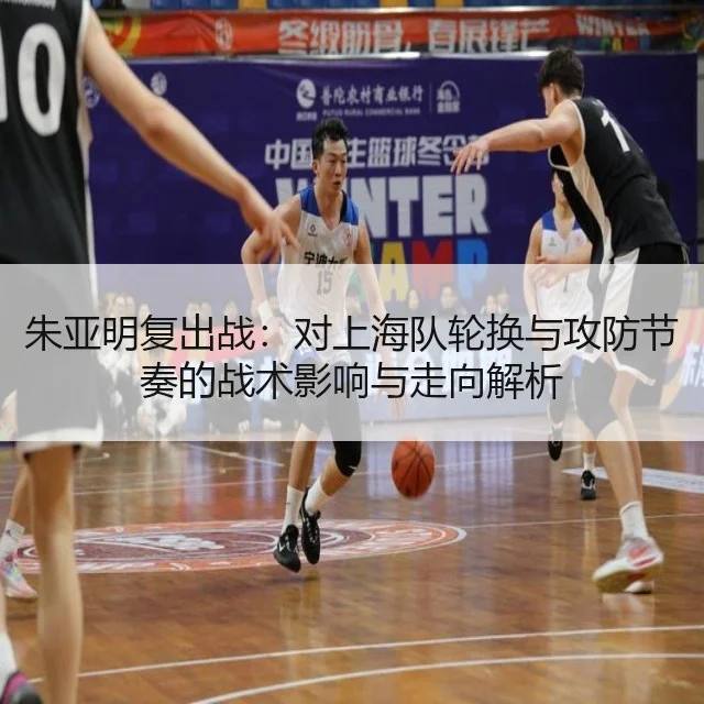 朱亚明复出战：对上海队轮换与攻防节奏的战术影响与走向解析